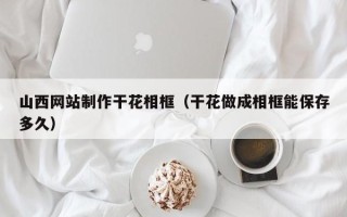 睢县山西网站制作干花相框（干花做成相框能保存多久）
